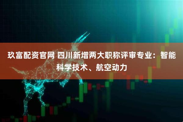 玖富配资官网 四川新增两大职称评审专业：智能科学技术、航空动力