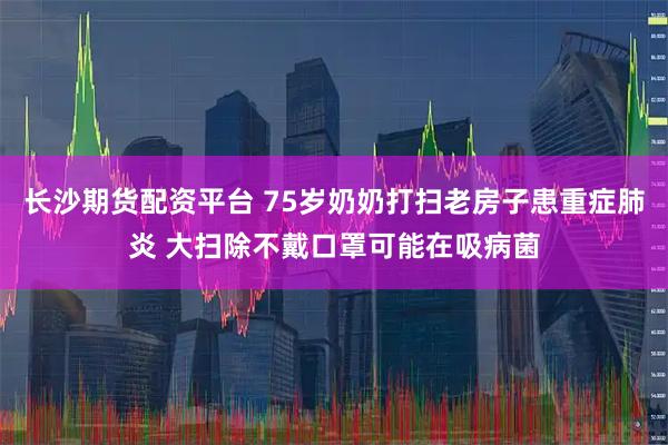 长沙期货配资平台 75岁奶奶打扫老房子患重症肺炎 大扫除不戴口罩可能在吸病菌