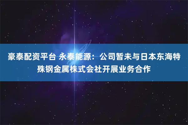 豪泰配资平台 永泰能源：公司暂未与日本东海特殊钢金属株式会社开展业务合作
