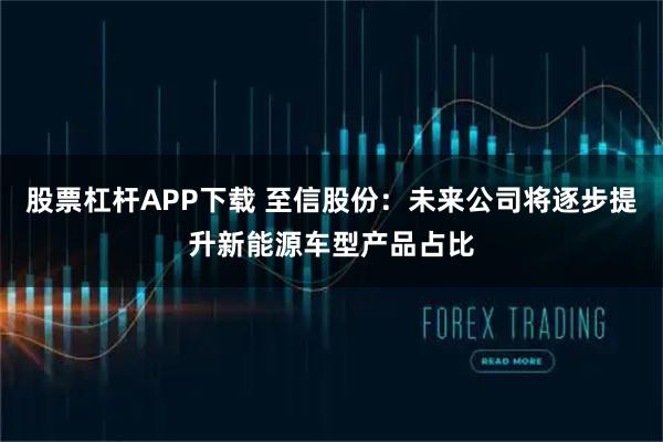 股票杠杆APP下载 至信股份：未来公司将逐步提升新能源车型产品占比