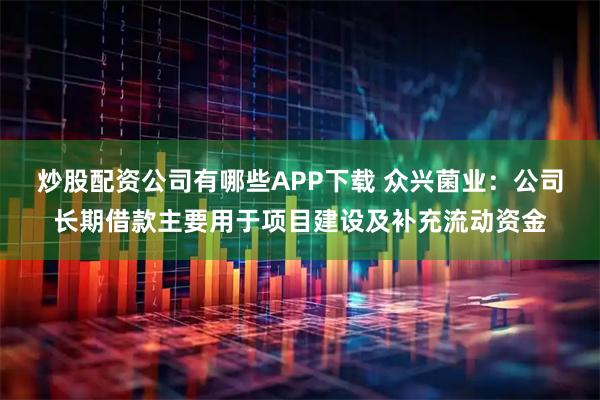 炒股配资公司有哪些APP下载 众兴菌业：公司长期借款主要用于项目建设及补充流动资金