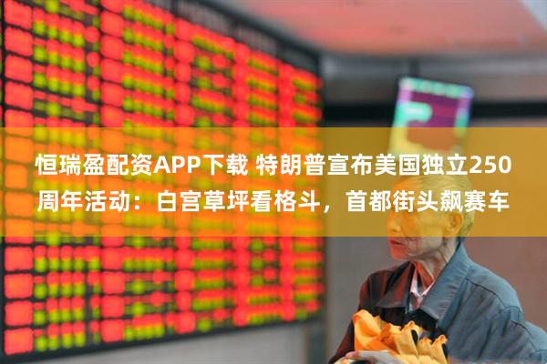 恒瑞盈配资APP下载 特朗普宣布美国独立250周年活动：白宫草坪看格斗，首都街头飙赛车