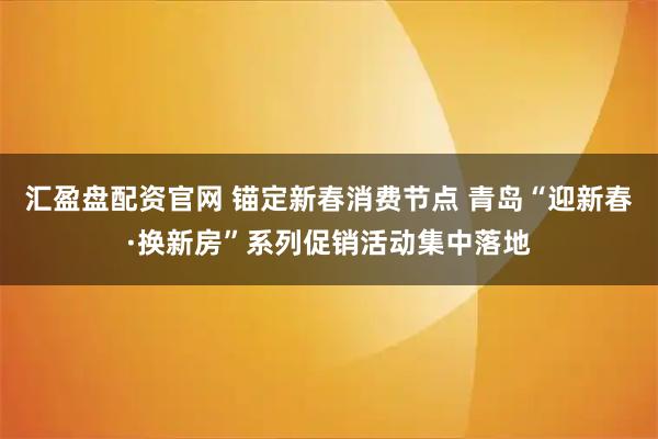 汇盈盘配资官网 锚定新春消费节点 青岛“迎新春·换新房”系列促销活动集中落地