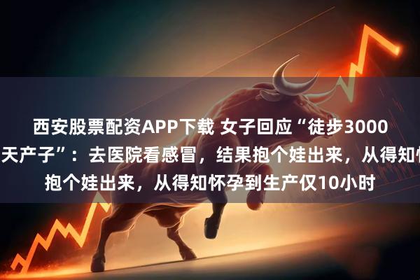西安股票配资APP下载 女子回应“徒步3000公里后发现怀孕并当天产子”：去医院看感冒，结果抱个娃出来，从得知怀孕到生产仅10小时
