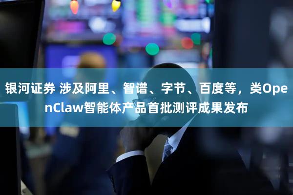 银河证券 涉及阿里、智谱、字节、百度等，类OpenClaw智能体产品首批测评成果发布