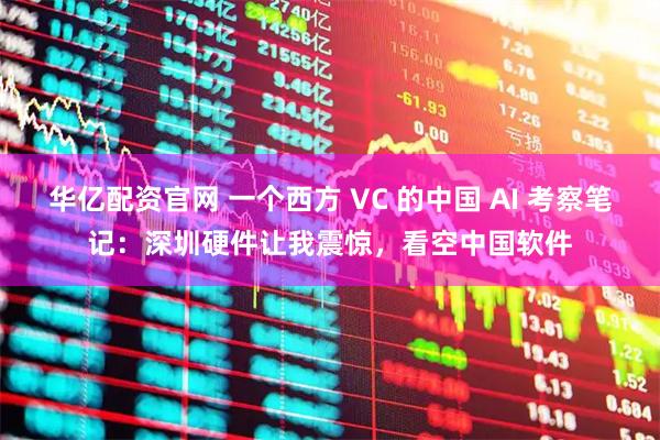 华亿配资官网 一个西方 VC 的中国 AI 考察笔记：深圳硬件让我震惊，看空中国软件