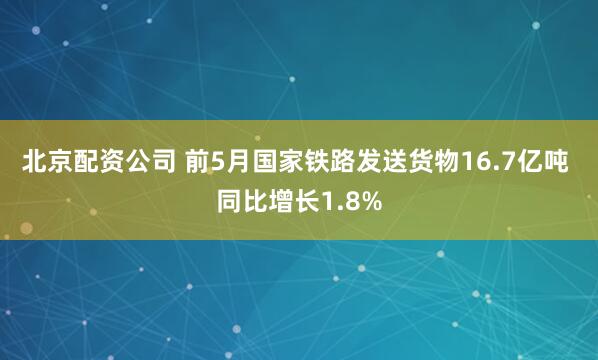北京配资公司 前5月国家铁路发送货物16.7亿吨 同比增长1.8%