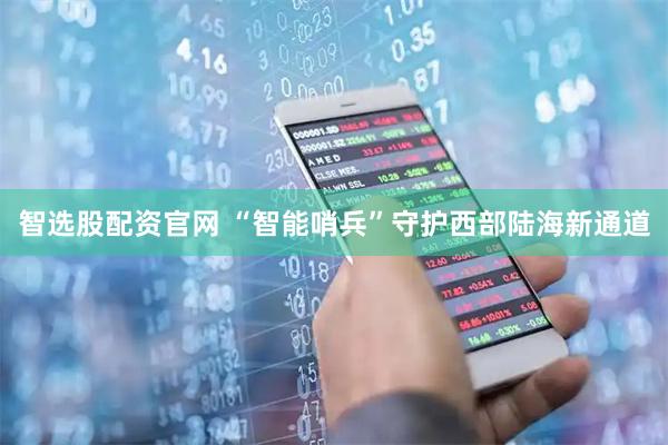 智选股配资官网 “智能哨兵”守护西部陆海新通道