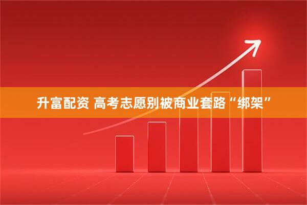 升富配资 高考志愿别被商业套路“绑架”