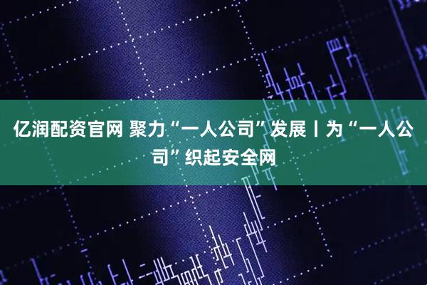 亿润配资官网 聚力“一人公司”发展丨为“一人公司”织起安全网