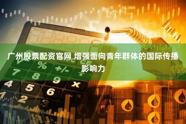 广州股票配资官网 增强面向青年群体的国际传播影响力