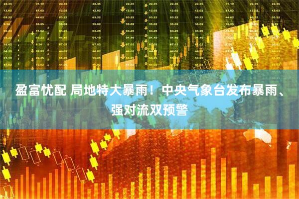 盈富忧配 局地特大暴雨！中央气象台发布暴雨、强对流双预警