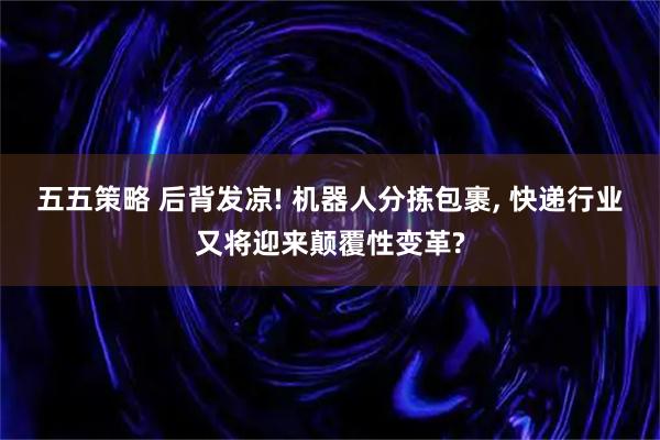 五五策略 后背发凉! 机器人分拣包裹, 快递行业又将迎来颠覆性变革?