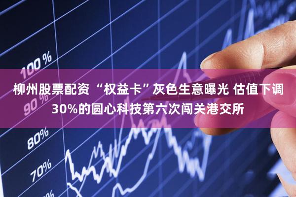 柳州股票配资 “权益卡”灰色生意曝光 估值下调30%的圆心科技第六次闯关港交所