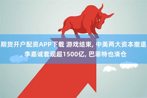 期货开户配资APP下载 游戏结束, 中美两大资本撤退, 李嘉诚套现超1500亿, 巴菲特也清仓